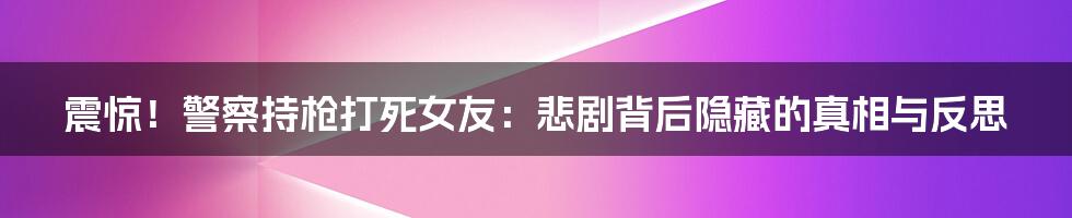 震惊!警察持枪打死女友:悲剧背后隐藏的真相与反思