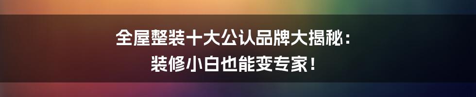 全屋整装十大公认品牌大揭秘: 装修小白也能变专家!