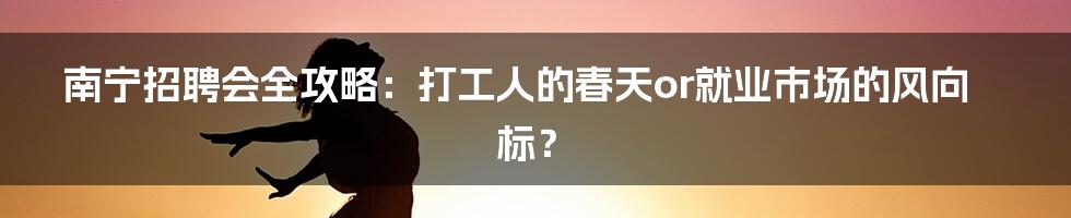 南宁招聘会全攻略：打工人的春天or就业市场的风向标？