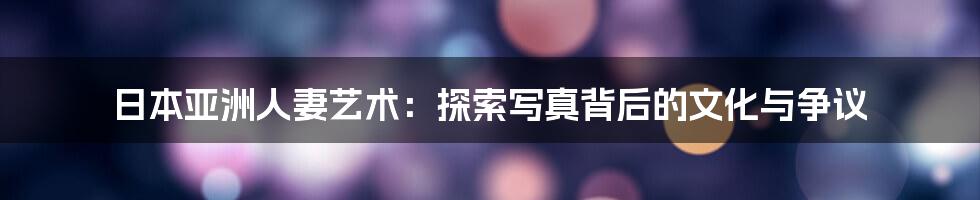 日本亚洲人妻艺术：探索写真背后的文化与争议