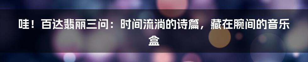 哇!百达翡丽三问:时间流淌的诗篇,藏在腕间的音乐盒