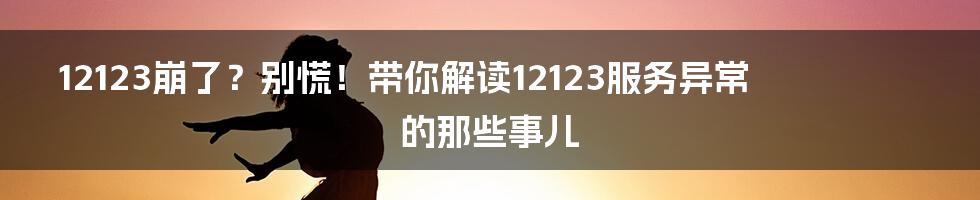 12123崩了?别慌!带你解读12123服务异常的那些事儿