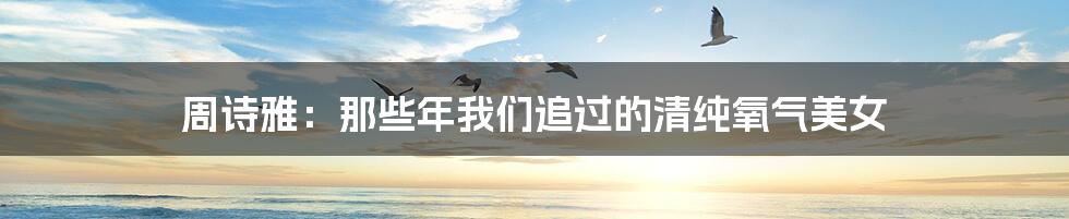 周诗雅:那些年我们追过的清纯氧气美女