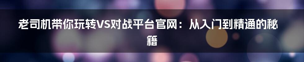 老司机带你玩转VS对战平台官网:从入门到精通的秘籍