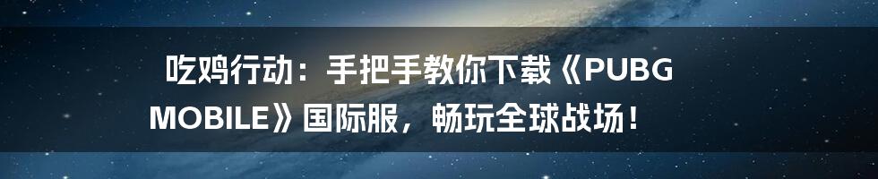 吃鸡行动：手把手教你下载《PUBG MOBILE》国际服，畅玩全球战场！