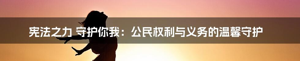 宪法之力 守护你我:公民权利与义务的温馨守护