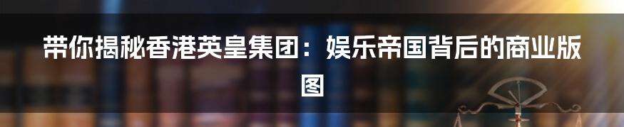 带你揭秘香港英皇集团:娱乐帝国背后的商业版图