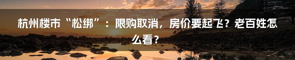 杭州楼市“松绑”：限购取消，房价要起飞？老百姓怎么看？