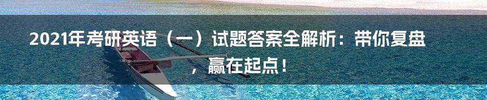 2021年考研英语(一)试题答案全解析:带你复盘,赢在起点!