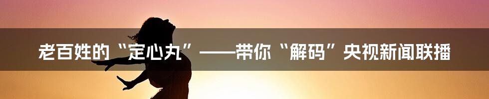 老百姓的“定心丸”——带你“解码”央视新闻联播
