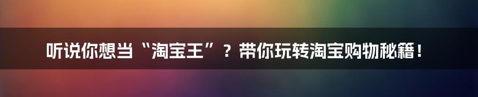 听说你想当“淘宝王”?带你玩转淘宝购物秘籍!