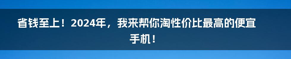 省钱至上！2024年，我来帮你淘性价比最高的便宜手机！