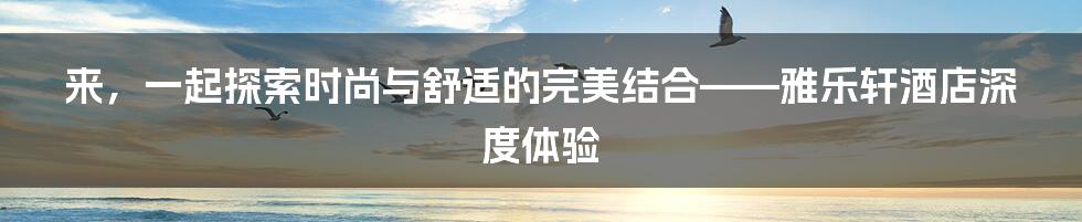 来，一起探索时尚与舒适的完美结合——雅乐轩酒店深度体验
