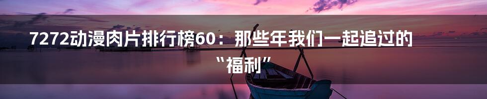 7272动漫肉片排行榜60:那些年我们一起追过的“福利”