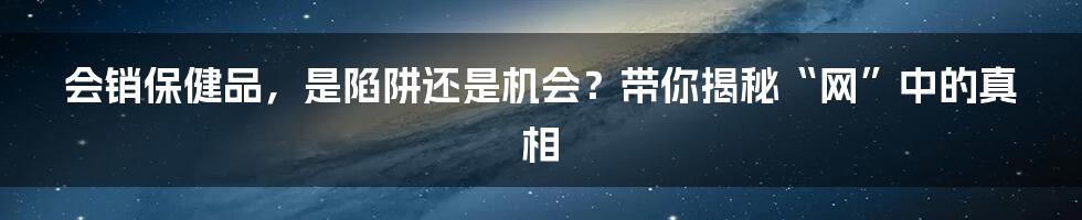 会销保健品,是陷阱还是机会?带你揭秘“网”中的真相