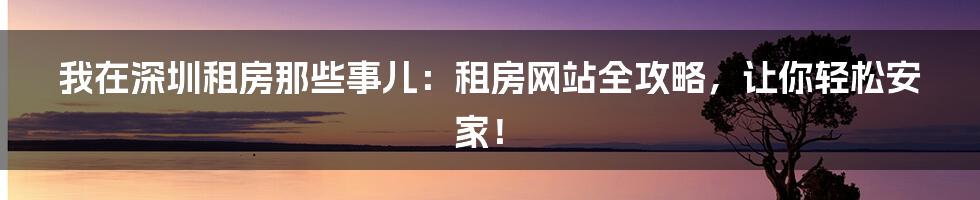 我在深圳租房那些事儿:租房网站全攻略,让你轻松安家!