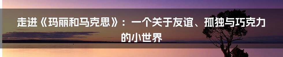 走进《玛丽和马克思》:一个关于友谊、孤独与巧克力的小世界