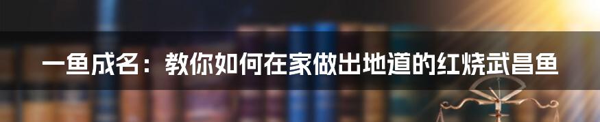 一鱼成名:教你如何在家做出地道的红烧武昌鱼