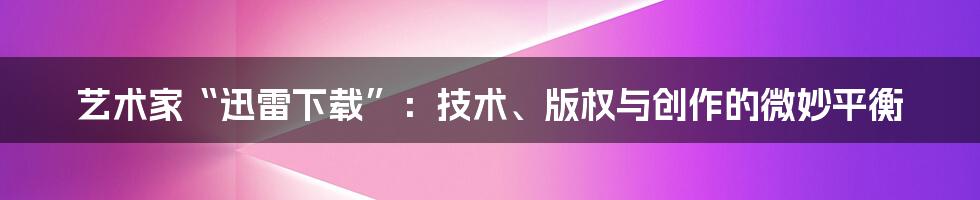艺术家“迅雷下载”:技术、版权与创作的微妙平衡