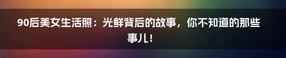 90后美女生活照：光鲜背后的故事，你不知道的那些事儿！