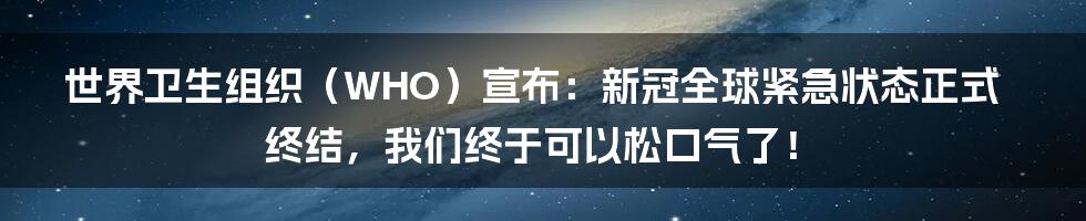世界卫生组织（WHO）宣布：新冠全球紧急状态正式终结，我们终于可以松口气了！