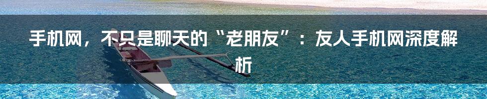手机网,不只是聊天的“老朋友”:友人手机网深度解析