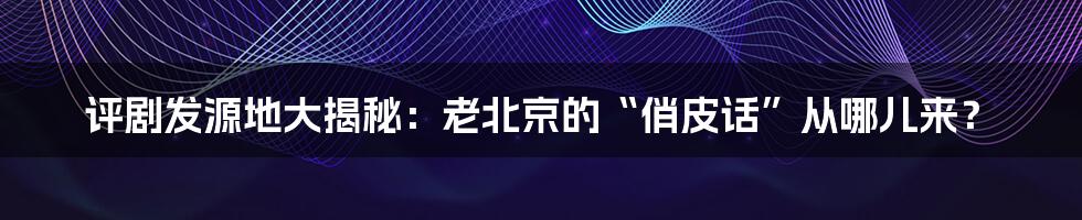 评剧发源地大揭秘:老北京的“俏皮话”从哪儿来?