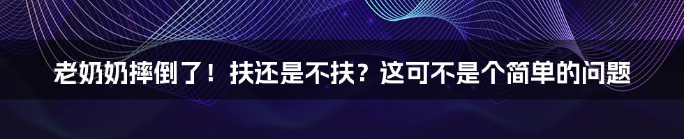老奶奶摔倒了!扶还是不扶?这可不是个简单的问题