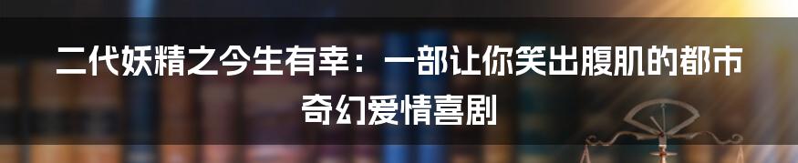 二代妖精之今生有幸:一部让你笑出腹肌的都市奇幻爱情喜剧