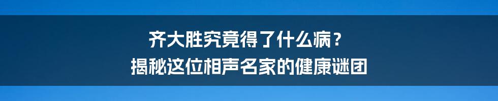 齐大胜究竟得了什么病? 揭秘这位相声名家的健康谜团