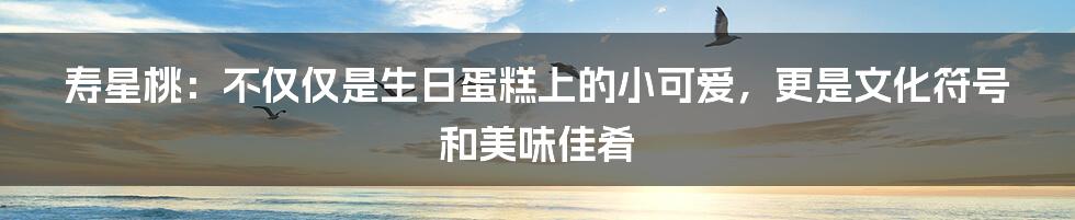 寿星桃:不仅仅是生日蛋糕上的小可爱,更是文化符号和美味佳肴