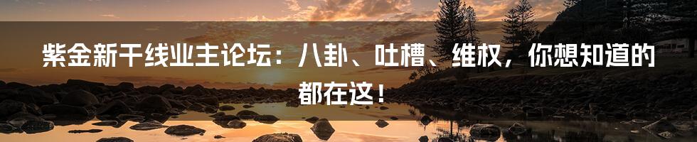 紫金新干线业主论坛：八卦、吐槽、维权，你想知道的都在这！