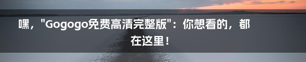 嘿,"Gogogo免费高清完整版":你想看的,都在这里!