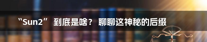 “Sun2” 到底是啥? 聊聊这神秘的后缀