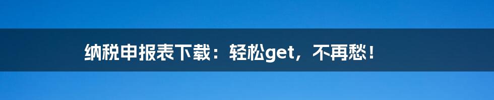 纳税申报表下载:轻松get,不再愁!