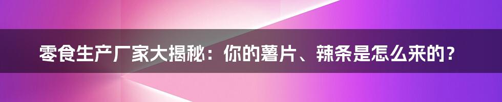 零食生产厂家大揭秘:你的薯片、辣条是怎么来的?