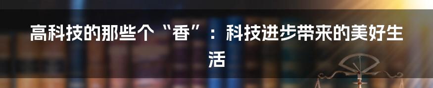 高科技的那些个“香”:科技进步带来的美好生活