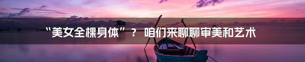 “美女全棵身体”? 咱们来聊聊审美和艺术