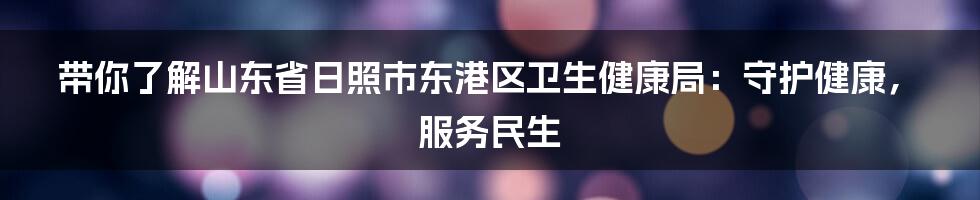 带你了解山东省日照市东港区卫生健康局:守护健康,服务民生