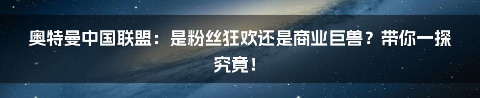 奥特曼中国联盟:是粉丝狂欢还是商业巨兽?带你一探究竟!