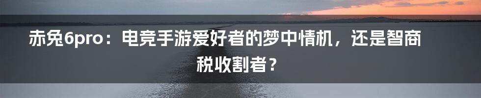 赤兔6pro:电竞手游爱好者的梦中情机,还是智商税收割者?