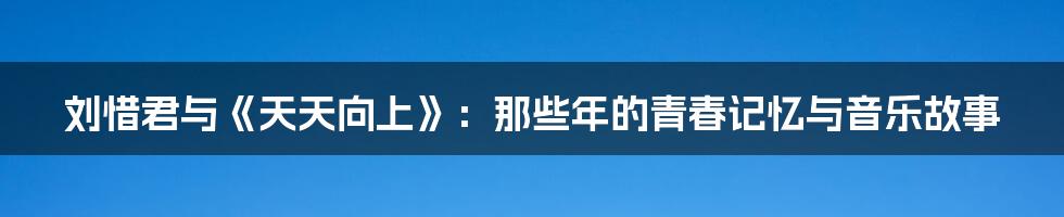 刘惜君与《天天向上》:那些年的青春记忆与音乐故事