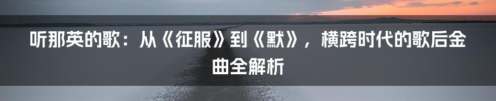 听那英的歌：从《征服》到《默》，横跨时代的歌后金曲全解析