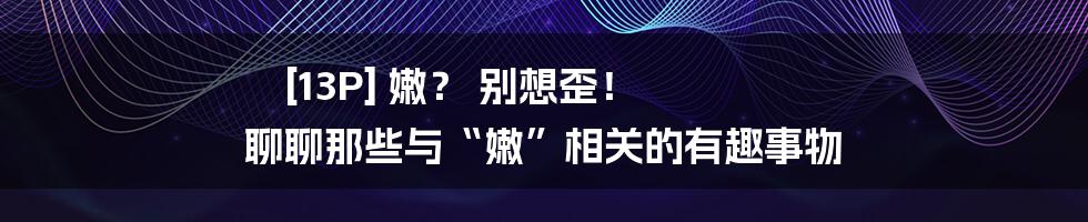 [13P] 嫩？ 别想歪！ 聊聊那些与“嫩”相关的有趣事物