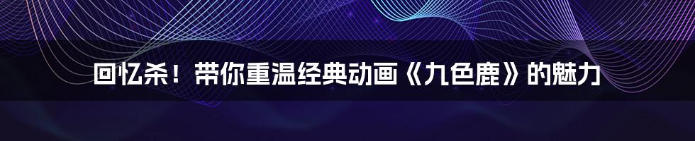 回忆杀!带你重温经典动画《九色鹿》的魅力