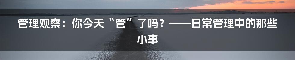 管理观察：你今天“管”了吗？——日常管理中的那些小事