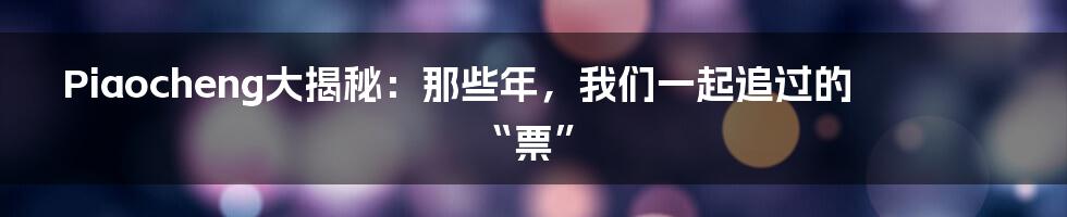 Piaocheng大揭秘:那些年,我们一起追过的“票”