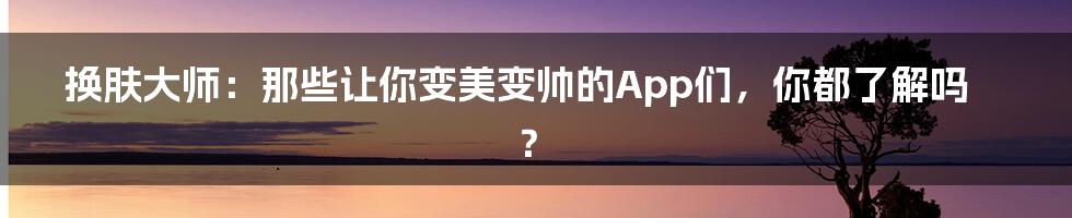 换肤大师:那些让你变美变帅的App们,你都了解吗?