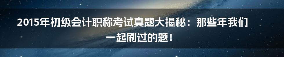 2015年初级会计职称考试真题大揭秘:那些年我们一起刷过的题!
