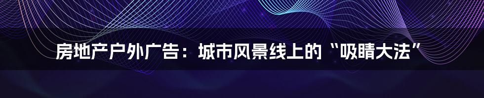 房地产户外广告:城市风景线上的“吸睛大法”